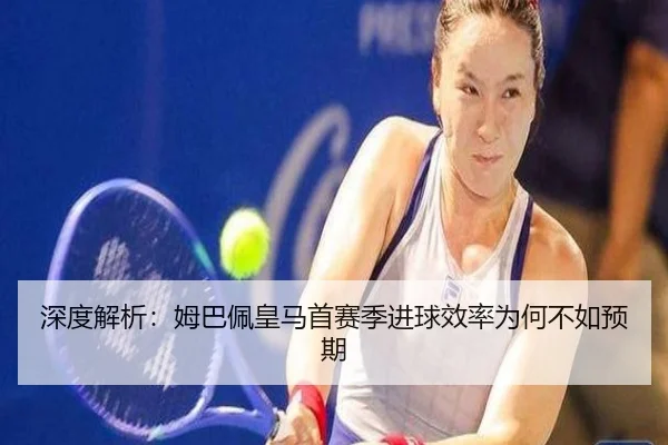 深度解析:姆巴佩皇马首赛季进球效率为何不如预期