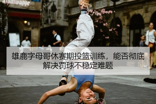 雄鹿字母哥休赛期投篮训练，能否彻底解决罚球不稳定难题